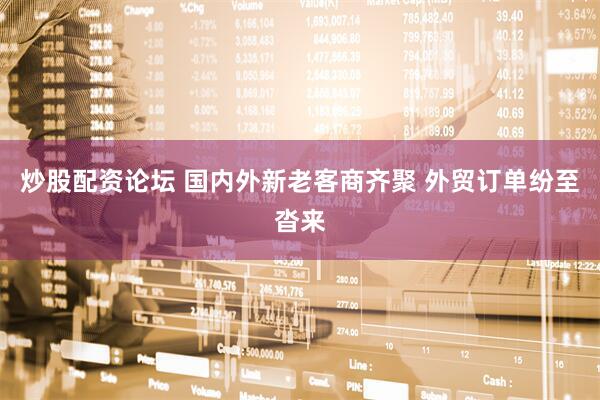 炒股配资论坛 国内外新老客商齐聚 外贸订单纷至沓来