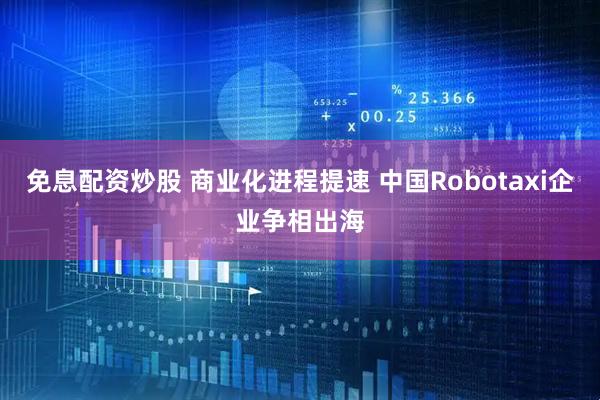 免息配资炒股 商业化进程提速 中国Robotaxi企业争相出海