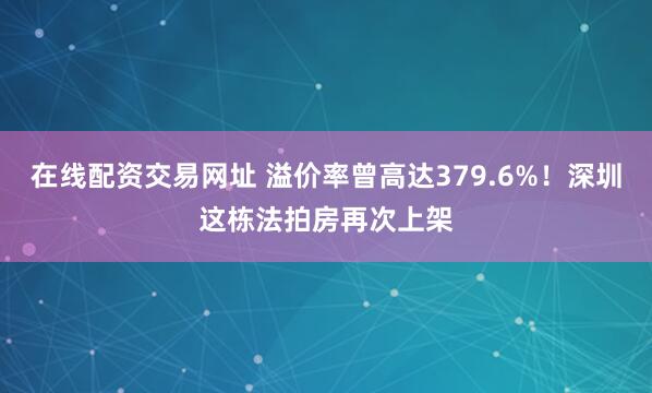 在线配资交易网址 溢价率曾高达379.6%！深圳这栋法拍房再次上架