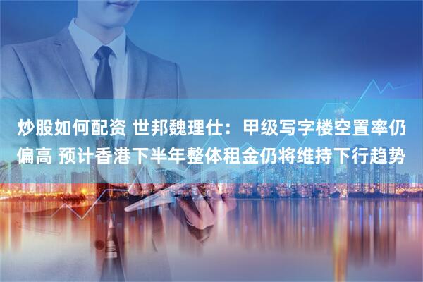 炒股如何配资 世邦魏理仕：甲级写字楼空置率仍偏高 预计香港下半年整体租金仍将维持下行趋势