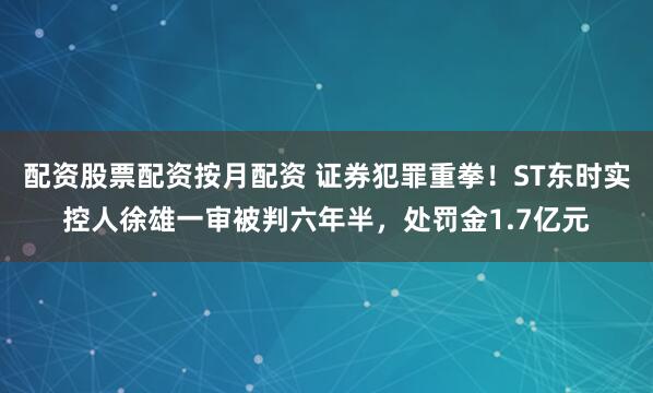 配资股票配资按月配资 证券犯罪重拳！ST东时实控人徐雄一审被判六年半，处罚金1.7亿元