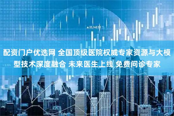 配资门户优选网 全国顶级医院权威专家资源与大模型技术深度融合 未来医生上线 免费问诊专家