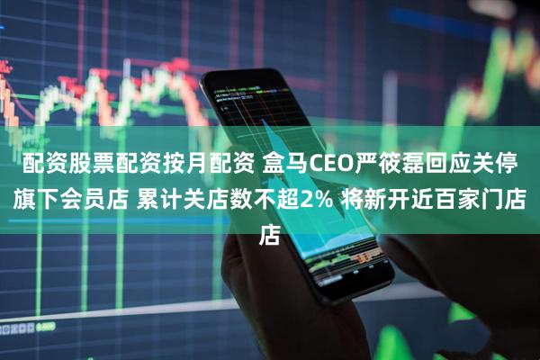 配资股票配资按月配资 盒马CEO严筱磊回应关停旗下会员店 累计关店数不超2% 将新开近百家门店