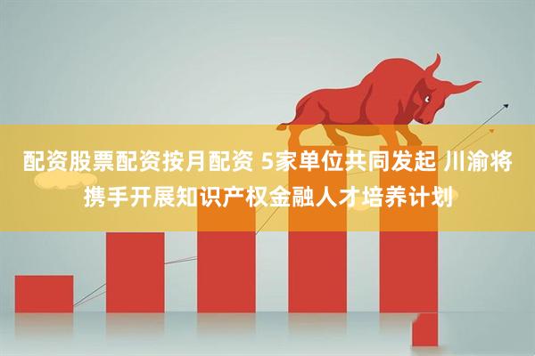 配资股票配资按月配资 5家单位共同发起 川渝将携手开展知识产权金融人才培养计划