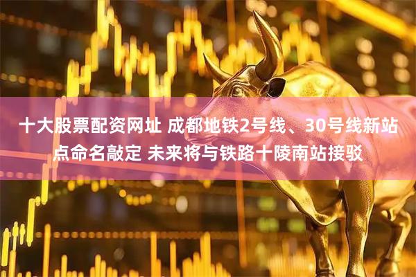 十大股票配资网址 成都地铁2号线、30号线新站点命名敲定 未来将与铁路十陵南站接驳