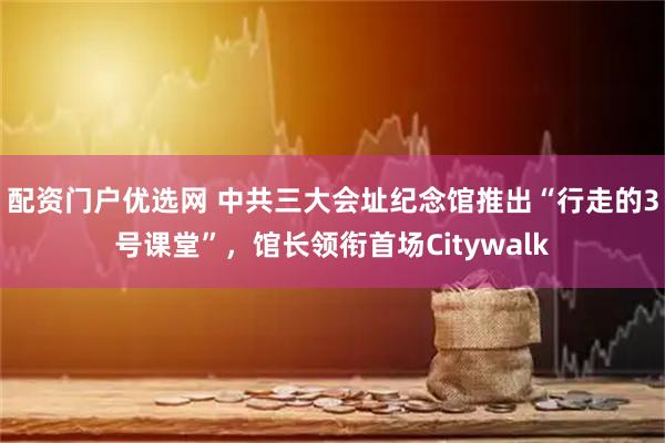 配资门户优选网 中共三大会址纪念馆推出“行走的3号课堂”，馆长领衔首场Citywalk