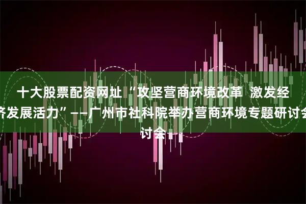 十大股票配资网址 “攻坚营商环境改革  激发经济发展活力”——广州市社科院举办营商环境专题研讨会