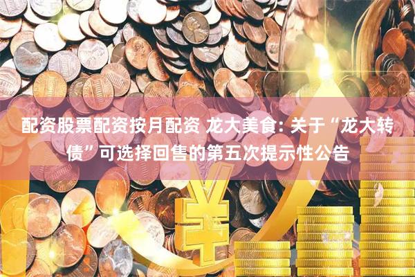 配资股票配资按月配资 龙大美食: 关于“龙大转债”可选择回售的第五次提示性公告