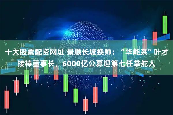 十大股票配资网址 景顺长城换帅：“华能系”叶才接棒董事长，6000亿公募迎第七任掌舵人