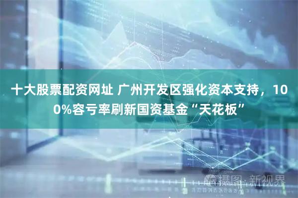 十大股票配资网址 广州开发区强化资本支持，100%容亏率刷新国资基金“天花板”