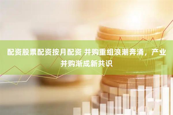 配资股票配资按月配资 并购重组浪潮奔涌，产业并购渐成新共识