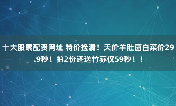十大股票配资网址 特价捡漏！天价羊肚菌白菜价29.9秒！拍2份还送竹荪仅59秒！！