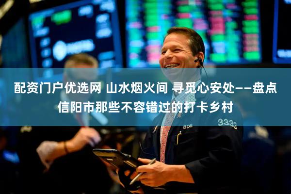 配资门户优选网 山水烟火间 寻觅心安处——盘点信阳市那些不容错过的打卡乡村