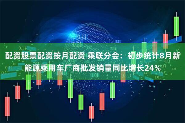 配资股票配资按月配资 乘联分会：初步统计8月新能源乘用车厂商批发销量同比增长24%