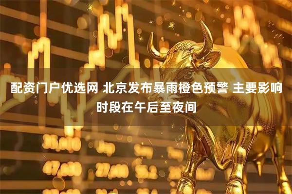 配资门户优选网 北京发布暴雨橙色预警 主要影响时段在午后至夜间