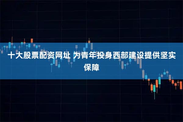 十大股票配资网址 为青年投身西部建设提供坚实保障