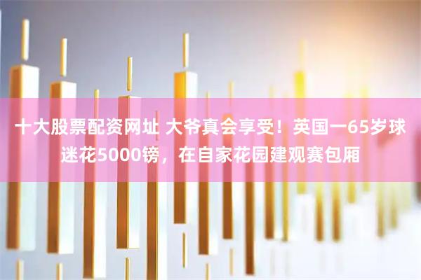 十大股票配资网址 大爷真会享受！英国一65岁球迷花5000镑，在自家花园建观赛包厢