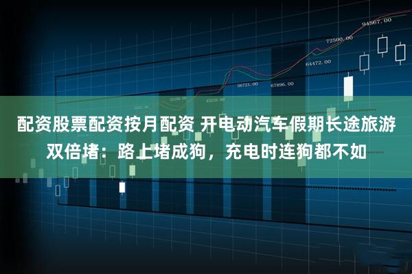 配资股票配资按月配资 开电动汽车假期长途旅游双倍堵：路上堵成狗，充电时连狗都不如