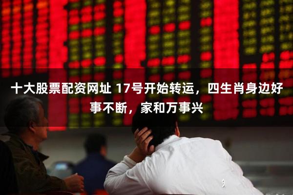 十大股票配资网址 17号开始转运，四生肖身边好事不断，家和万事兴