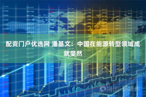配资门户优选网 潘基文：中国在能源转型领域成就斐然
