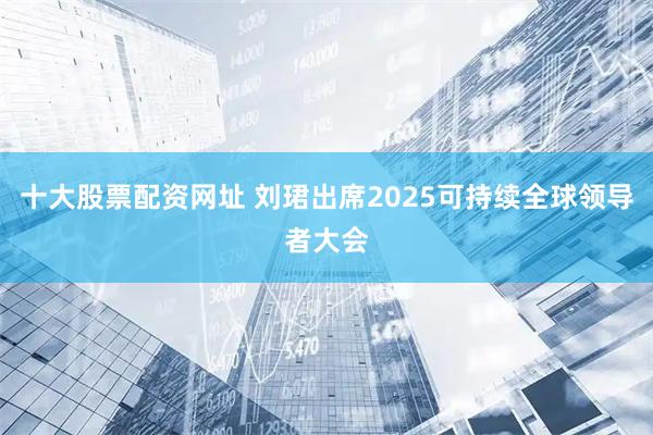 十大股票配资网址 刘珺出席2025可持续全球领导者大会