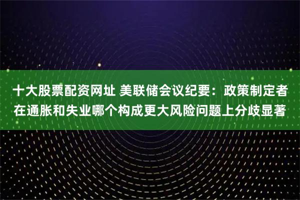 十大股票配资网址 美联储会议纪要：政策制定者在通胀和失业哪个构成更大风险问题上分歧显著