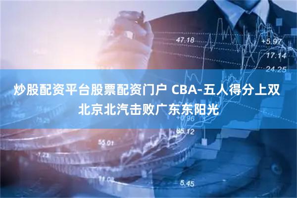 炒股配资平台股票配资门户 CBA-五人得分上双 北京北汽击败广东东阳光