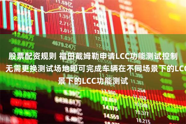 股票配资规则 福田戴姆勒申请LCC功能测试控制方法专利，无需更换测试场地即可完成车辆在不同场景下的LCC功能测试