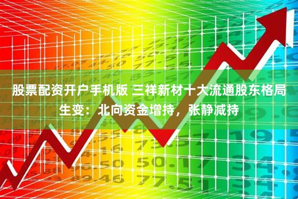 股票配资开户手机版 三祥新材十大流通股东格局生变：北向资金增持，张静减持