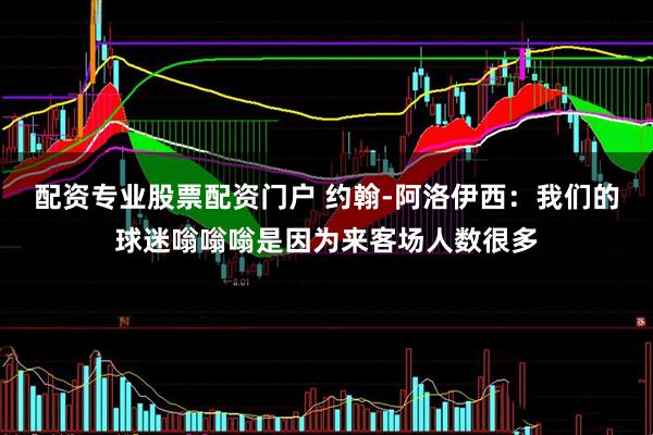 配资专业股票配资门户 约翰-阿洛伊西：我们的球迷嗡嗡嗡是因为来客场人数很多
