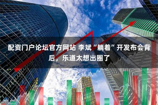 配资门户论坛官方网站 李斌“躺着”开发布会背后，乐道太想出圈了