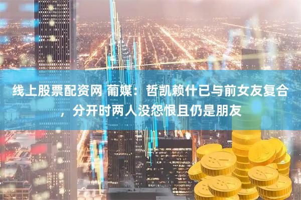 线上股票配资网 葡媒：哲凯赖什已与前女友复合，分开时两人没怨恨且仍是朋友