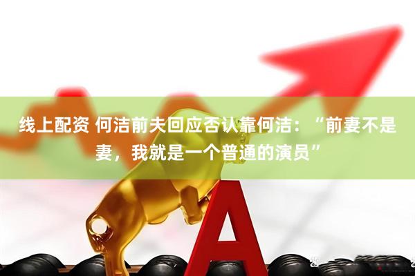 线上配资 何洁前夫回应否认靠何洁：“前妻不是妻，我就是一个普通的演员”