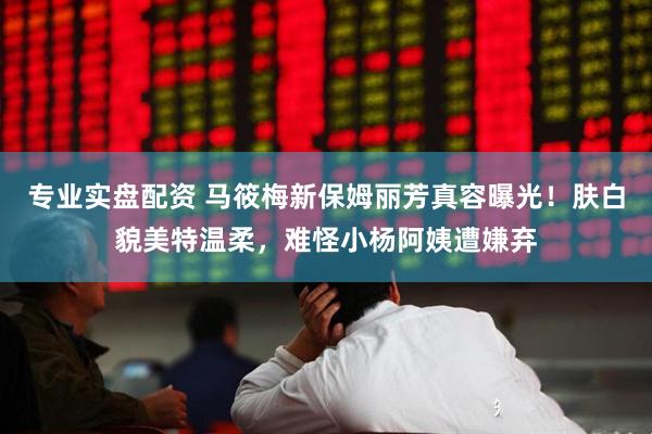 专业实盘配资 马筱梅新保姆丽芳真容曝光！肤白貌美特温柔，难怪小杨阿姨遭嫌弃