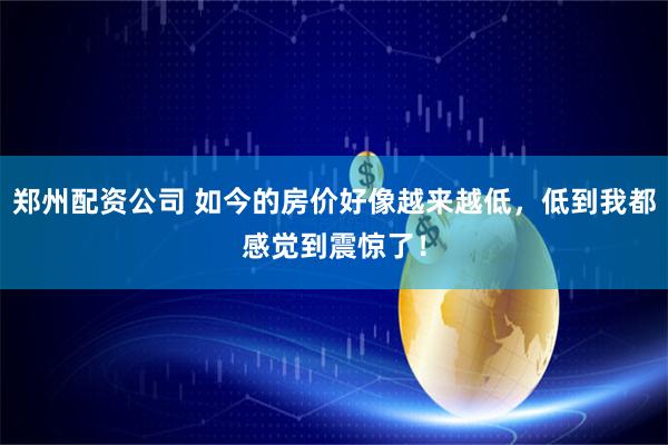 郑州配资公司 如今的房价好像越来越低，低到我都感觉到震惊了！