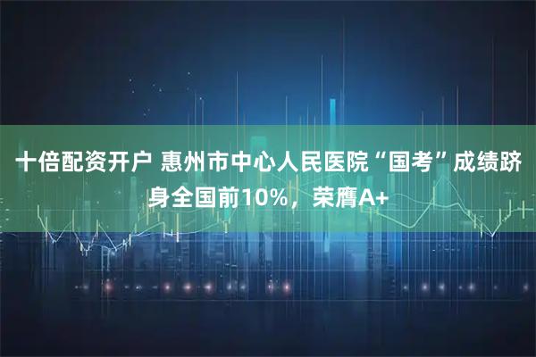 十倍配资开户 惠州市中心人民医院“国考”成绩跻身全国前10%，荣膺A+