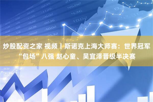 炒股配资之家 视频丨斯诺克上海大师赛：世界冠军“包场”八强 赵心童、吴宜泽晋级半决赛